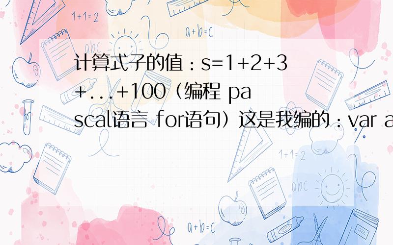 计算式子的值：s=1+2+3+...+100（编程 pascal语言 for语句）这是我编的：var a,s,i:integer;begins:=0;beginfor i:=1 to 10 do;readln(a);a:=1+i;s:=s+i;end;writeln(s:10)end.