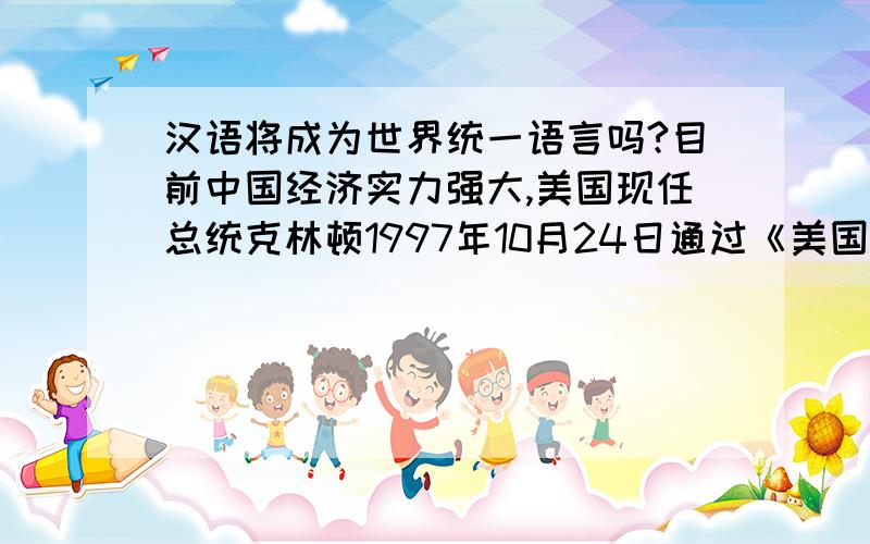 汉语将成为世界统一语言吗?目前中国经济实力强大,美国现任总统克林顿1997年10月24日通过《美国之音》电台说：“中国是一个有可以引以自豪的悠久历史和强劲未来的国家,中国在21世纪将起