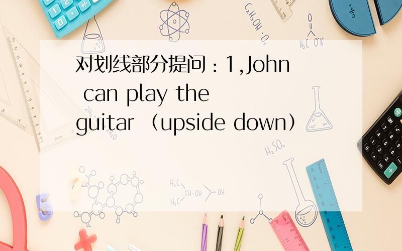 对划线部分提问：1,John can play the guitar （upside down）