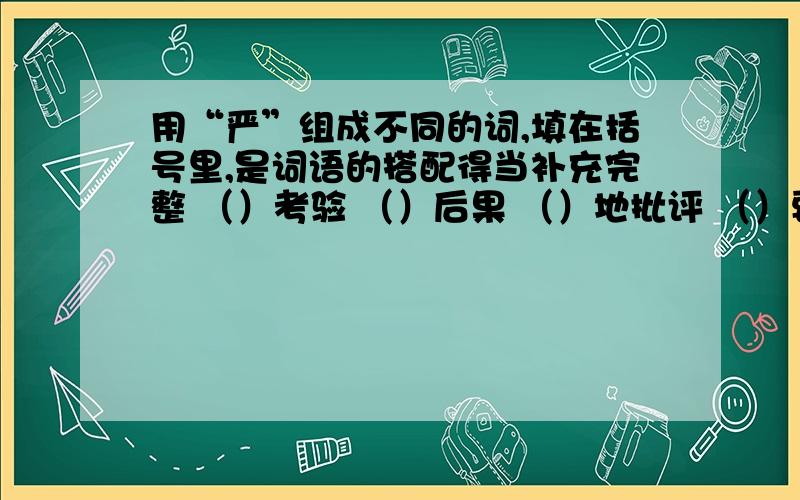 用“严”组成不同的词,填在括号里,是词语的搭配得当补充完整 （）考验 （）后果 （）地批评 （）要求