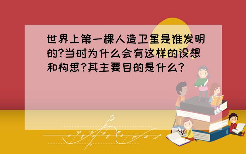 世界上第一棵人造卫星是谁发明的?当时为什么会有这样的设想和构思?其主要目的是什么?