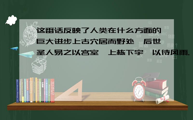 这番话反映了人类在什么方面的巨大进步上古穴居而野处,后世圣人易之以宫室,上栋下宇,以待风雨.——《周易》