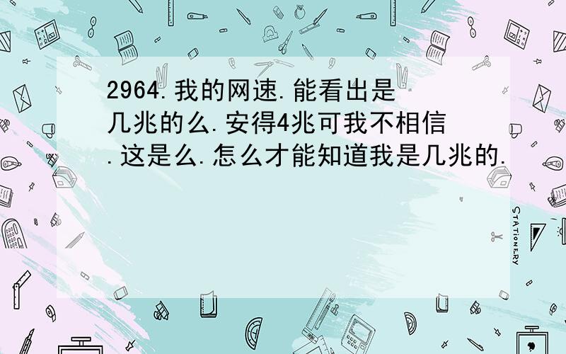 2964.我的网速.能看出是几兆的么.安得4兆可我不相信.这是么.怎么才能知道我是几兆的.