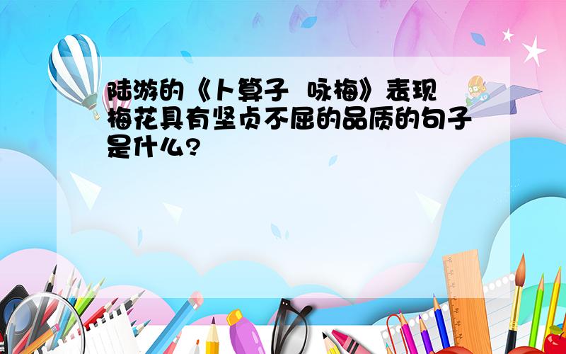 陆游的《卜算子  咏梅》表现梅花具有坚贞不屈的品质的句子是什么?