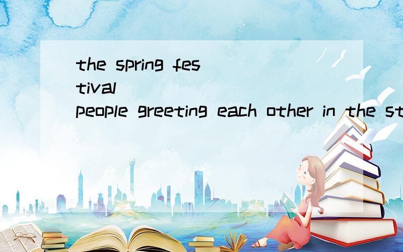 the spring festival ________people greeting each other in the street 为什么要用saw?
