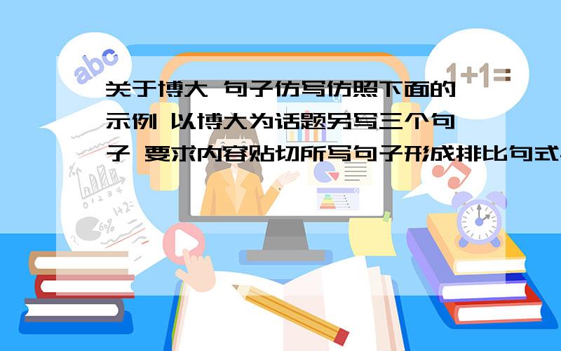 关于博大 句子仿写仿照下面的示例 以博大为话题另写三个句子 要求内容贴切所写句子形成排比句式与示例相同成熟是一种临危不乱的从容 成熟是一种宠辱不惊的淡定 成熟是一种卓尔不群