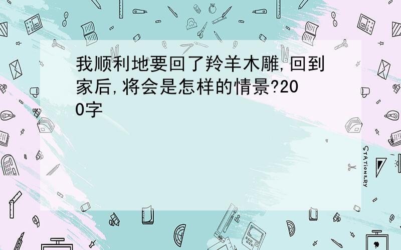 我顺利地要回了羚羊木雕,回到家后,将会是怎样的情景?200字