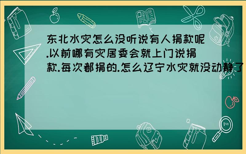 东北水灾怎么没听说有人捐款呢.以前哪有灾居委会就上门说捐款.每次都捐的.怎么辽宁水灾就没动静了呢.哎以后别的地方不捐了.郁闷啊.