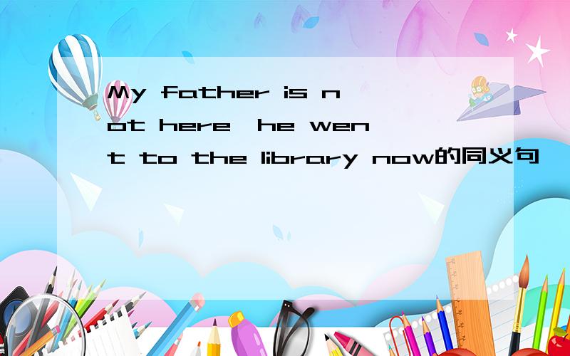 My father is not here,he went to the library now的同义句