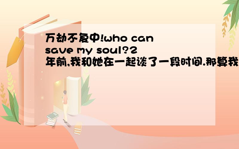 万劫不复中!who can save my soul?2年前,我和她在一起谈了一段时间.那算我们2的初恋吧,我们都很珍惜,后来寒假要完了,我们却准备分手,因为有一些原因使我们2不能在一起.一些非人力可以抗拒的