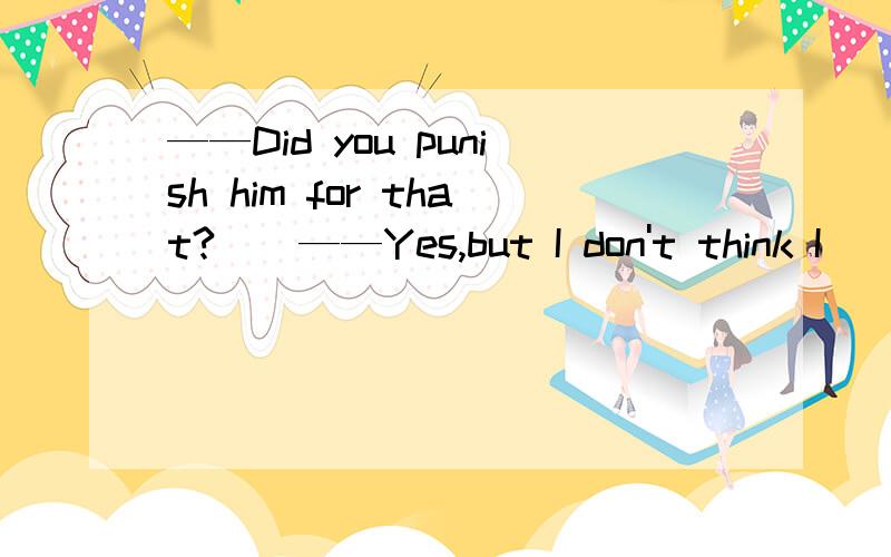 ——Did you punish him for that?　　——Yes,but I don't think I ____7．——Did you punish him for that?　　——Yes,but I don't think I ____.　　A.should have done so B.need to have done so　　C.should do that D.ought have done that