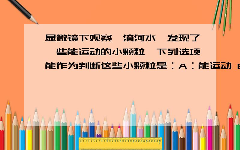 显微镜下观察一滴河水,发现了一些能运动的小颗粒,下列选项能作为判断这些小颗粒是：A：能运动 B：绿色 C：是水中的小颗粒 D：会游向光照的一侧