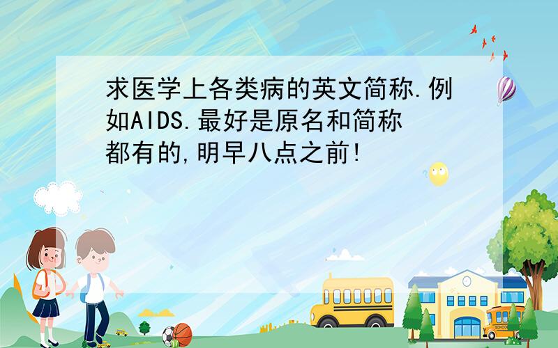 求医学上各类病的英文简称.例如AIDS.最好是原名和简称都有的,明早八点之前!