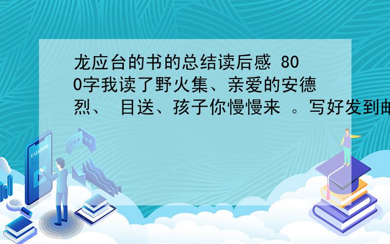 龙应台的书的总结读后感 800字我读了野火集、亲爱的安德烈、 目送、孩子你慢慢来 。写好发到邮箱qq@1157457778.com 谢谢你们 把所有的财富值都用上了