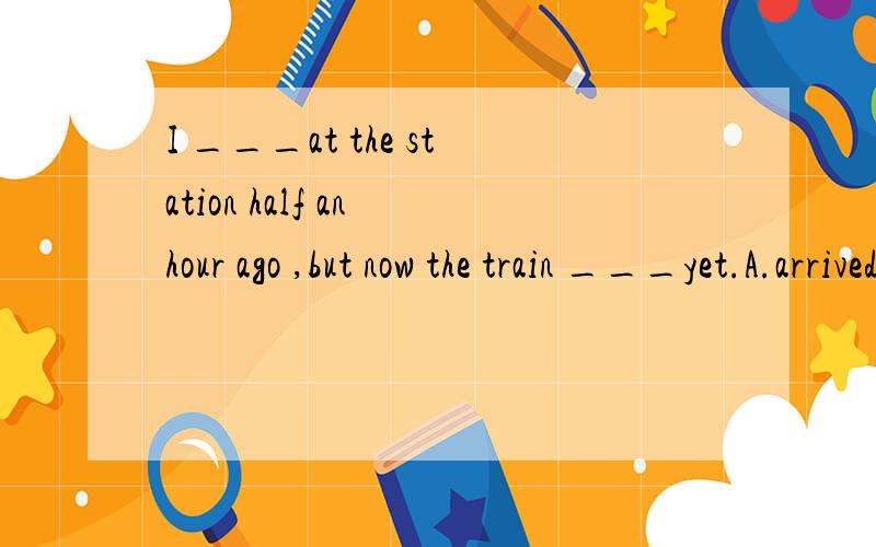 I ___at the station half an hour ago ,but now the train ___yet.A.arrived;hadn't comeB.was arriving;hadn't come C.arrived;hasn't come D.had arrived;didn't come 我知道正解是C,但为什么不能选B呢,“half an hour ago”不是过去的一个