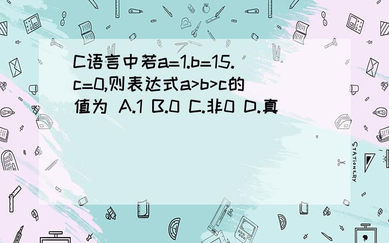 C语言中若a=1.b=15.c=0,则表达式a>b>c的值为 A.1 B.0 C.非0 D.真