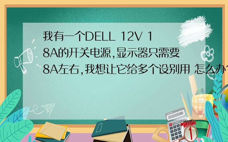 我有一个DELL 12V 18A的开关电源,显示器只需要8A左右,我想让它给多个设别用 怎么办?>?我有一个 DELL 12V 18A的开关电源,显示器只需要8A左右,我想让它给多个设别用 怎么办?>?  最大输出是 18A的 我