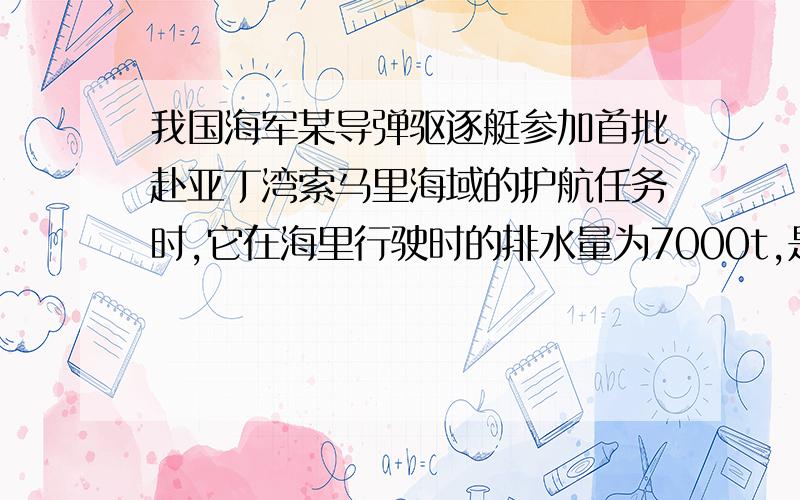 我国海军某导弹驱逐艇参加首批赴亚丁湾索马里海域的护航任务时,它在海里行驶时的排水量为7000t,是一种防空、反潜、反航能力均衡的远洋驱逐舰.（海水的密度为1.03*《10的立方》Kg/m的立方