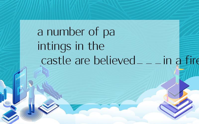 a number of paintings in the castle are believed___in a fire（动词不定式）a number of paintings in the castle are believed___in a fire.A.having been destroyedB.to have been destroyed