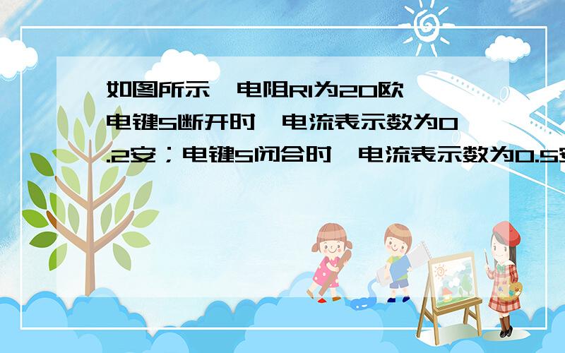 如图所示,电阻R1为20欧,电键S断开时,电流表示数为0.2安；电键S闭合时,电流表示数为0.5安.则电源电压多大?电阻R2多大?