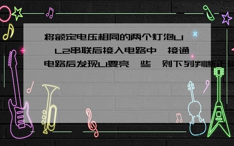 将额定电压相同的两个灯泡L1,L2串联后接入电路中,接通电路后发现L1要亮一些,则下列判断正确的是 A L1的电阻可能比L2的小 B L1的额定功率可能比L2的大C若将两灯并联接入电路中,L1更亮 D 两灯