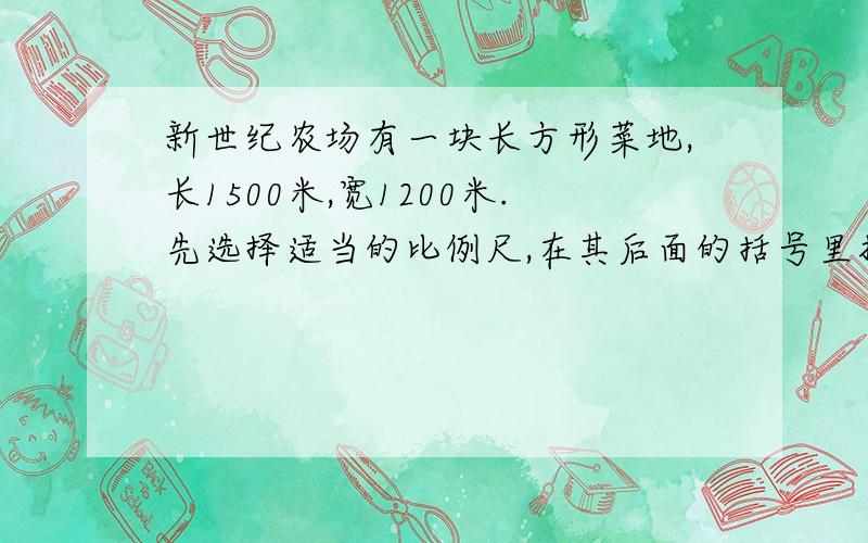 新世纪农场有一块长方形菜地,长1500米,宽1200米.先选择适当的比例尺,在其后面的括号里打“勾”,并算出图上的长和宽,再在下面的方框中画出这块地的平面图.1：3000（） 1：3 0000（） 1：30 0000