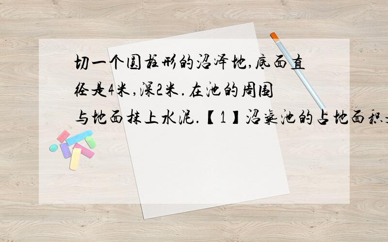 切一个圆柱形的沼泽地,底面直径是4米,深2米.在池的周围与地面抹上水泥.【1】沼气池的占地面积是多少平方米?【2】抹水泥部分的面积是多少平方米?【3】这个沼气池可以容纳多少立方米的