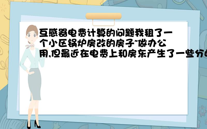 互感器电费计算的问题我租了一个小区锅炉房改的房子~做办公用,但最近在电费上和房东产生了一些分歧,主要是电表上互感器的15倍率的问题~现在想知道,我们实际用电的度数怎么计算,如果