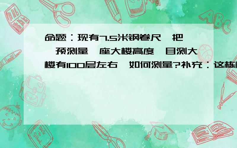 命题：现有7.5米钢卷尺一把,预测量一座大楼高度,目测大楼有100层左右,如何测量?补充：这栋楼外面全是幕墙结构，层数不详，不能爬楼，没有激光测距仪，测量者不能进入被测建筑，换言之