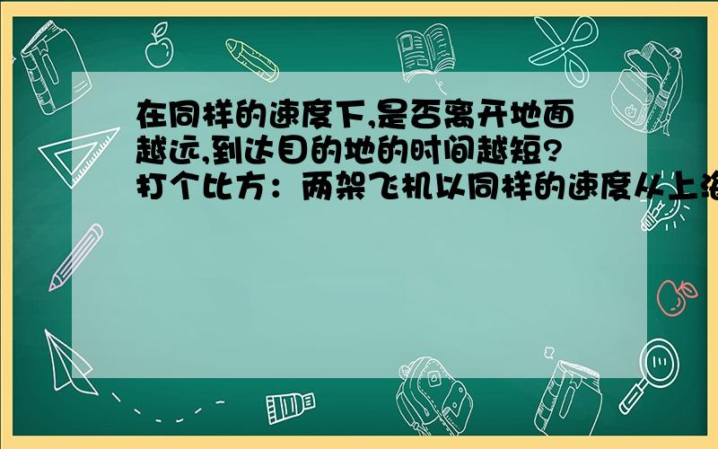 在同样的速度下,是否离开地面越远,到达目的地的时间越短?打个比方：两架飞机以同样的速度从上海飞往海南，在1万米高空飞行下通常需要2个多小时，那如果在3万米的高空飞行是否更快到