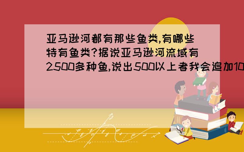 亚马逊河都有那些鱼类,有哪些特有鱼类?据说亚马逊河流域有2500多种鱼,说出500以上者我会追加100分,或者50种以上的特有鱼类（巨骨舌鱼、食人鱼、亚马逊鲶鱼除外）要鱼的学名