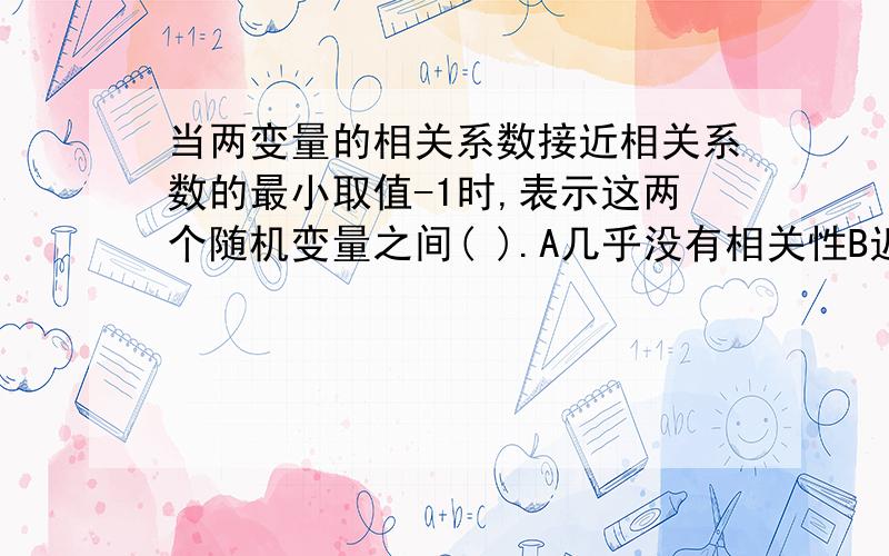 当两变量的相关系数接近相关系数的最小取值-1时,表示这两个随机变量之间( ).A几乎没有相关性B近乎完全正相关C可以直接用一个变量代替另一个D近乎完全负相关