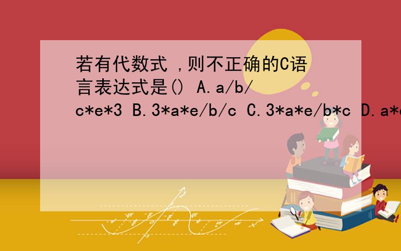 若有代数式 ,则不正确的C语言表达式是() A.a/b/c*e*3 B.3*a*e/b/c C.3*a*e/b*c D.a*e/c/b*3