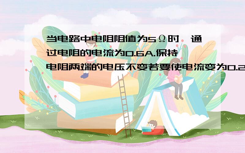 当电路中电阻阻值为5Ω时,通过电阻的电流为0.6A.保持电阻两端的电压不变若要使电流变为0.2A,则应换用多少Ω的电阻