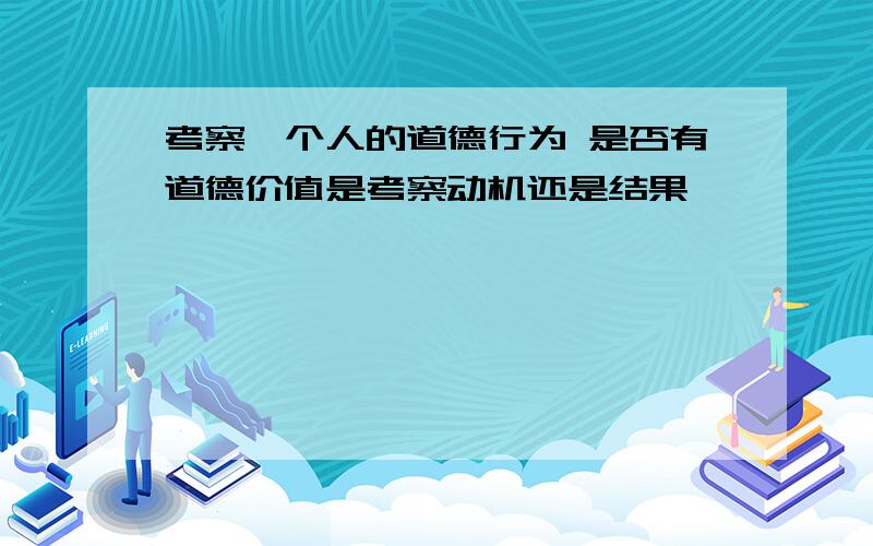 考察一个人的道德行为 是否有道德价值是考察动机还是结果