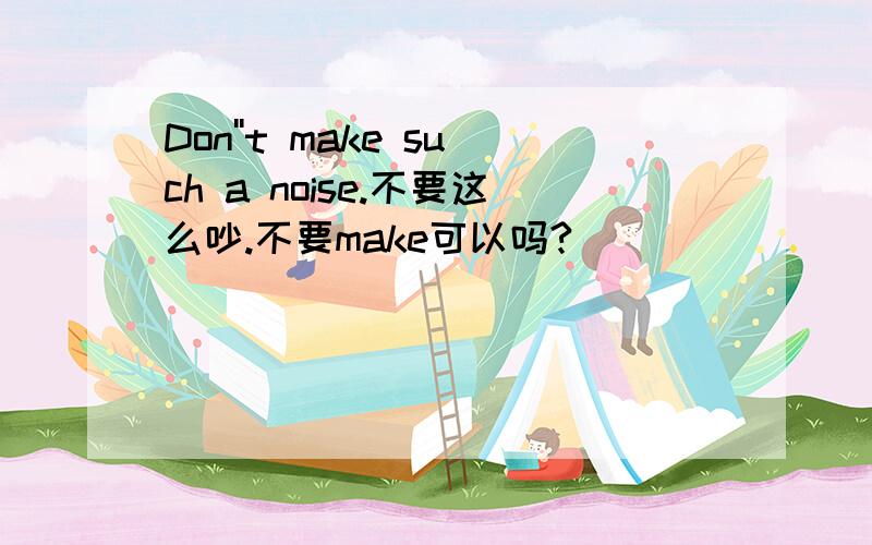 Don''t make such a noise.不要这么吵.不要make可以吗?