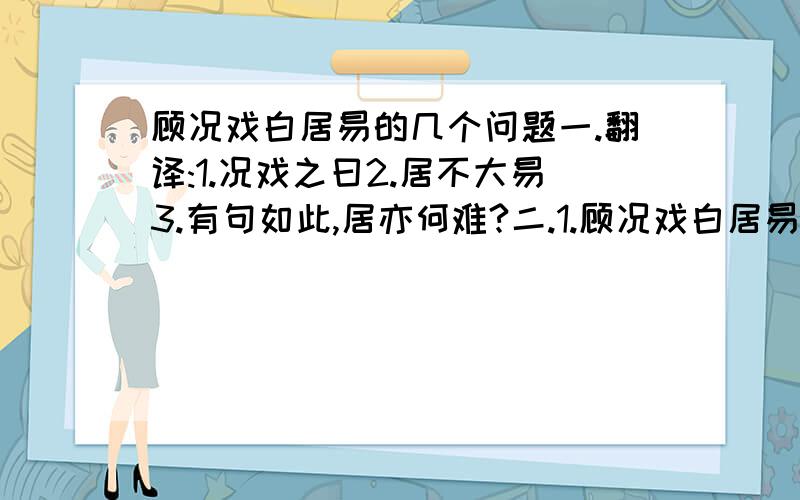 顾况戏白居易的几个问题一.翻译:1.况戏之曰2.居不大易3.有句如此,居亦何难?二.1.顾况戏白居易的内容是____________________2.文中“野火烧不尽,春风吹又生”的诗句是出自白居易的这首诗.请再写