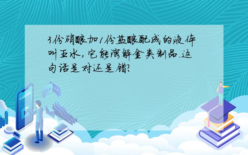 3份硝酸加1份盐酸配成的液体叫王水,它能溶解金类制品.这句话是对还是错?