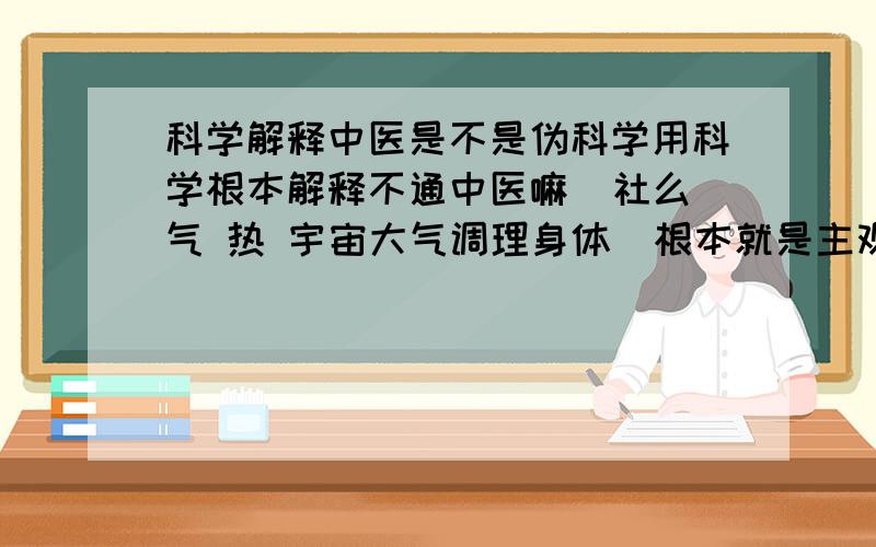 科学解释中医是不是伪科学用科学根本解释不通中医嘛  社么气 热 宇宙大气调理身体  根本就是主观意识捏造出来的嘛   可是 为社么科学解释不通的东西却有用呢   这么说的话  科学也不是