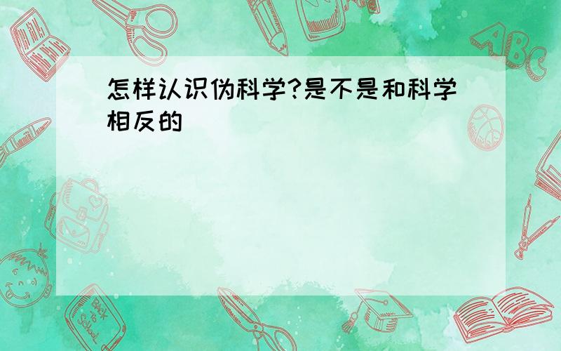 怎样认识伪科学?是不是和科学相反的