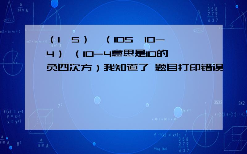 （1*5）*（105*10-4） （10-4意思是10的负四次方）我知道了 题目打印错误