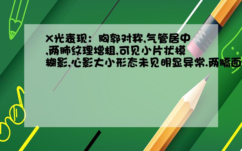 X光表现：胸郭对称,气管居中,两肺纹理增粗,可见小片状模糊影,心影大小形态未见明显异常.两膈面光滑,病情描述(发病时间、主要症状等)：两肋膈角锐利.想得到怎样的帮助：看不懂,帮我翻