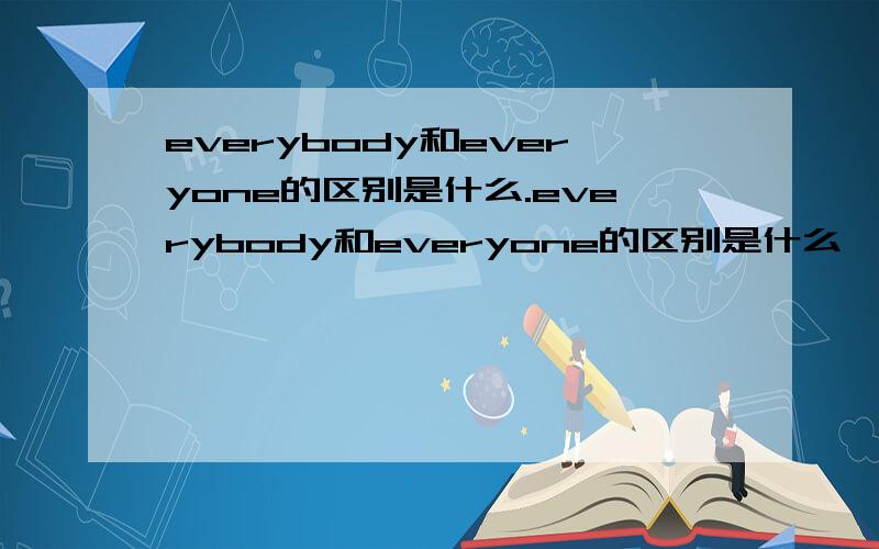 everybody和everyone的区别是什么.everybody和everyone的区别是什么、 用everything、everyone、everybody和everywhere填空.1/( )in our class has enterest for the ‘Neatest Handwriting’competition.2/I know ( )who lives in our short st