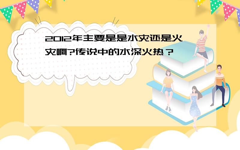 2012年主要是是水灾还是火灾啊?传说中的水深火热？