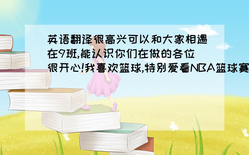 英语翻译很高兴可以和大家相遇在9班,能认识你们在做的各位很开心!我喜欢篮球,特别爱看NBA篮球赛,最想欢的球星是科比,我认为他非常帅,球打得也很好,