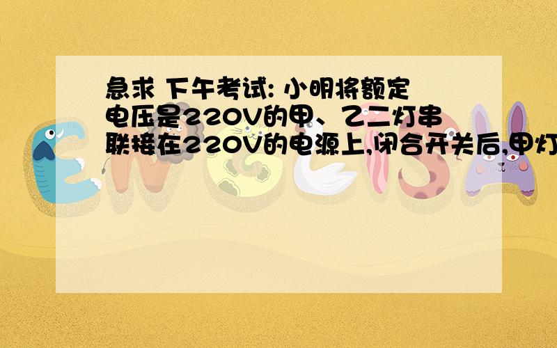 急求 下午考试: 小明将额定电压是220V的甲、乙二灯串联接在220V的电源上,闭合开关后,甲灯发光,乙灯不发光,则（　　） A．乙灯的灯丝断了         B．乙灯的电阻