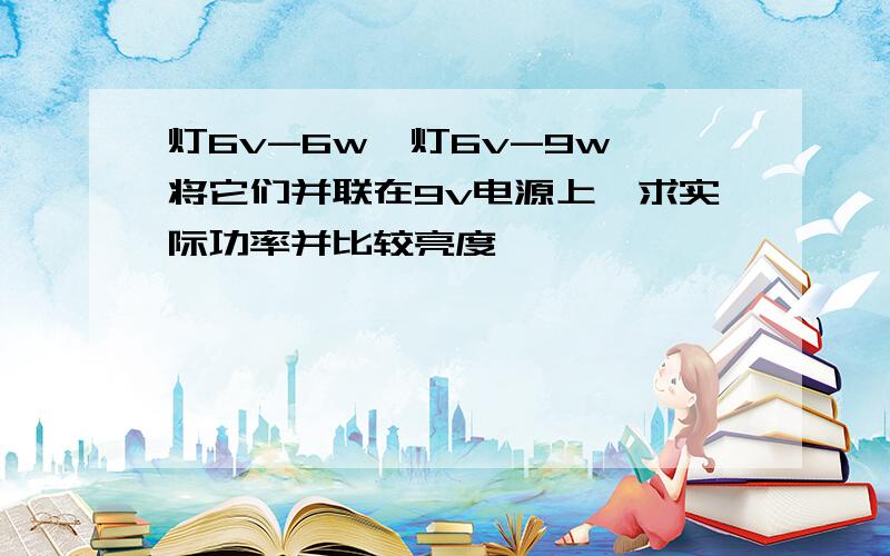 灯6v-6w,灯6v-9w,将它们并联在9v电源上,求实际功率并比较亮度