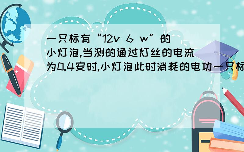 一只标有“12v 6 w”的小灯泡,当测的通过灯丝的电流为0.4安时,小灯泡此时消耗的电功一只标有“12v 6 w”的小灯泡,当测的通过灯丝的电流为0.4安时,小灯泡此时消耗的电功率为多少?