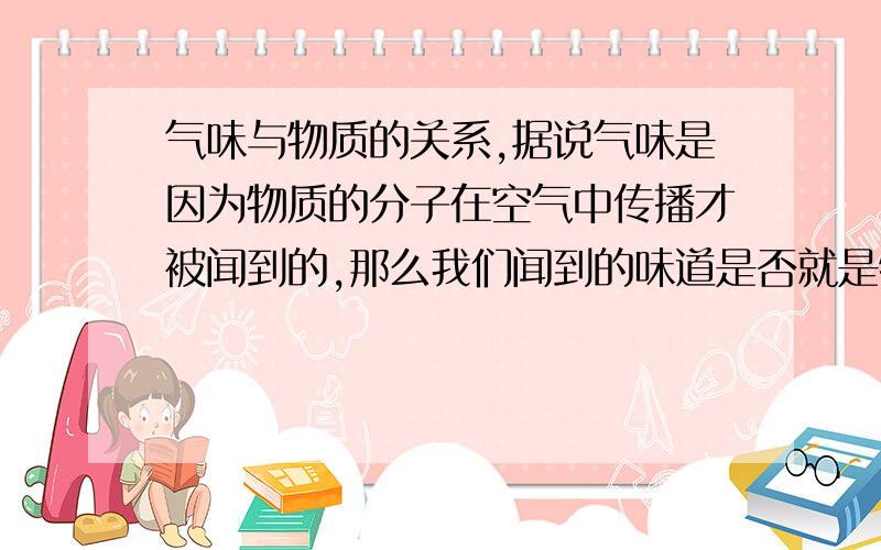 气味与物质的关系,据说气味是因为物质的分子在空气中传播才被闻到的,那么我们闻到的味道是否就是物质本身呢?列：我们闻到油漆的味道,油漆里有笨和甲醛,那这种气味是否就是笨和甲醛