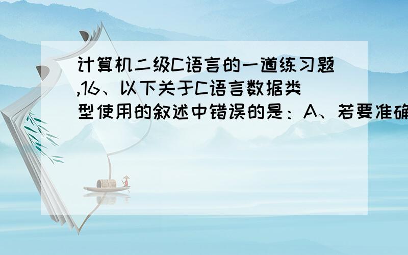 计算机二级C语言的一道练习题,16、以下关于C语言数据类型使用的叙述中错误的是：A、若要准确无误的表示自然数,应使用整数类型.B、若要保存带有多位小数的数据,应使用双精度类型.C、若